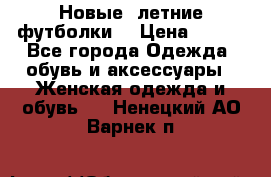 Новые, летние футболки  › Цена ­ 500 - Все города Одежда, обувь и аксессуары » Женская одежда и обувь   . Ненецкий АО,Варнек п.